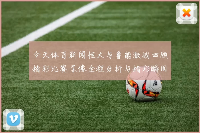 今天体育新闻恒大与鲁能激战回顾精彩比赛录像全程分析与精彩瞬间重温