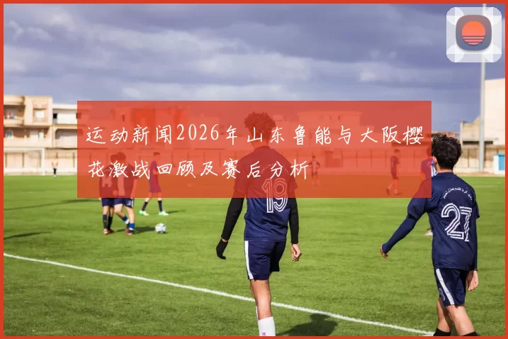 运动新闻2026年山东鲁能与大阪樱花激战回顾及赛后分析