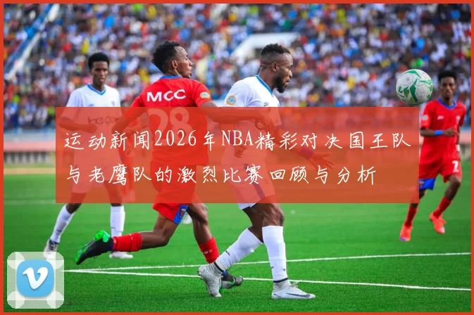 运动新闻2026年NBA精彩对决国王队与老鹰队的激烈比赛回顾与分析
