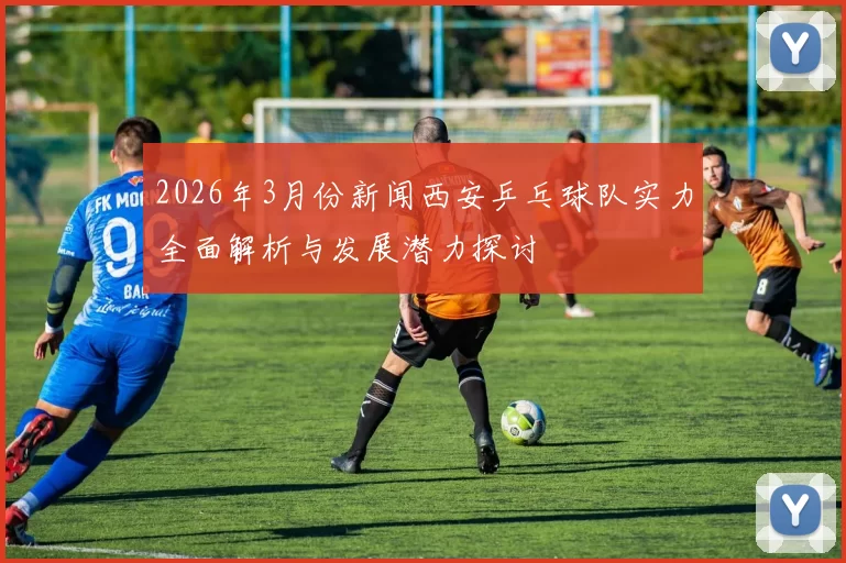 2026年3月份新闻西安乒乓球队实力全面解析与发展潜力探讨
