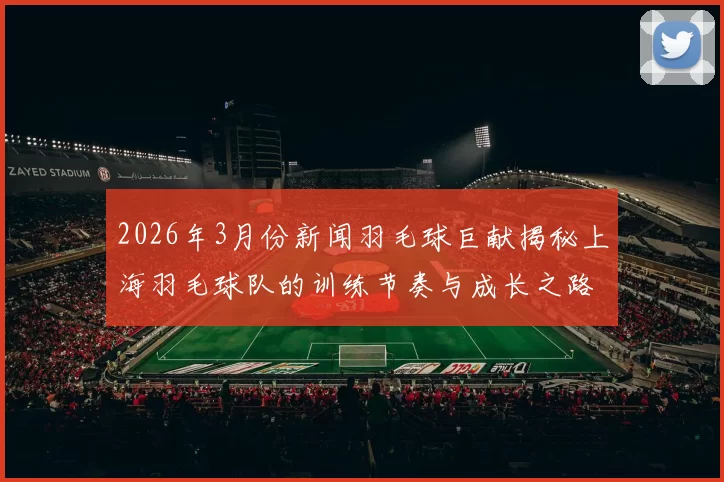 2026年3月份新闻羽毛球巨献揭秘上海羽毛球队的训练节奏与成长之路