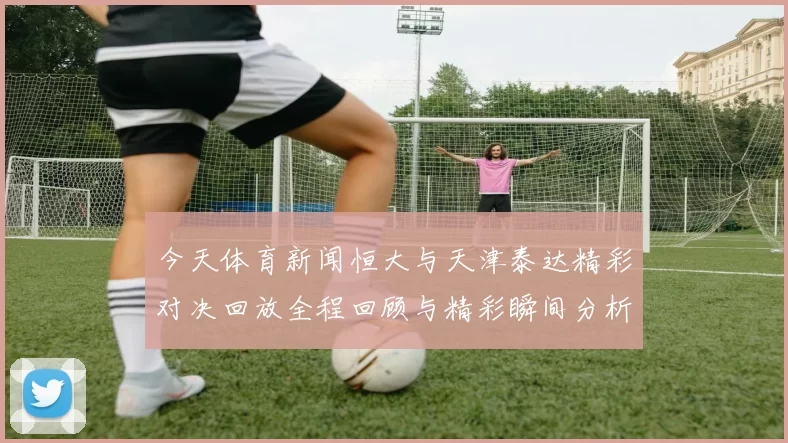 今天体育新闻恒大与天津泰达精彩对决回放全程回顾与精彩瞬间分析