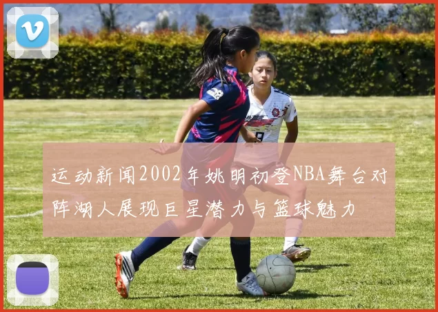 运动新闻2002年姚明初登NBA舞台对阵湖人展现巨星潜力与篮球魅力