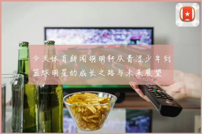 今天体育新闻胡明轩从青涩少年到篮球明星的成长之路与未来展望