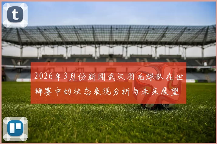 2026年3月份新闻武汉羽毛球队在世锦赛中的状态表现分析与未来展望