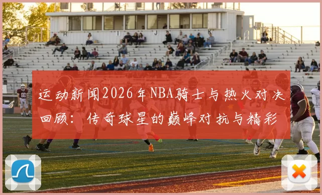 运动新闻2026年NBA骑士与热火对决回顾：传奇球星的巅峰对抗与精彩瞬间